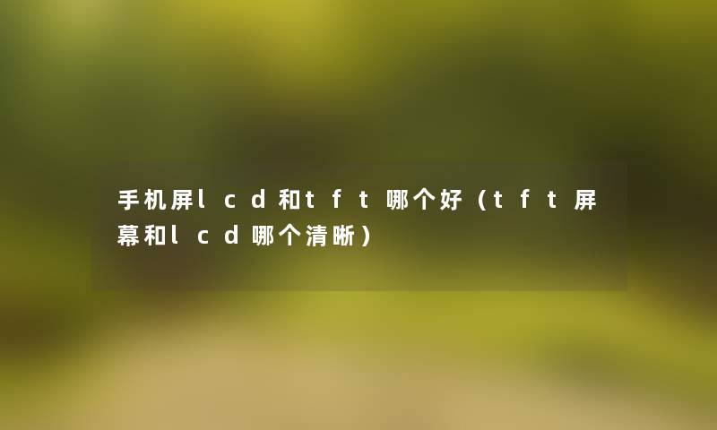 手机屏lcd和tft哪个好(tft屏幕和lcd哪个清晰) 手机屏lcd和tft哪个好(tft屏幕和lcd哪个清晰)