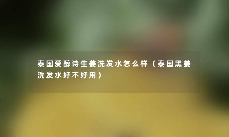 泰国爱醇诗生姜洗发水怎么样(泰国黑姜洗发水好不好用) 泰国爱醇诗生姜洗发水怎么样(泰国黑姜洗发水好不好用)