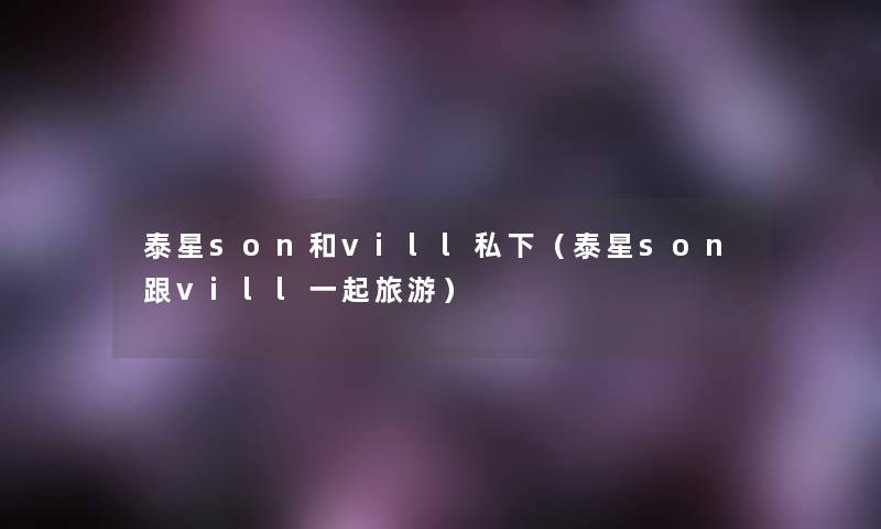 泰星son和vill私下（泰星son跟vill一起旅游）