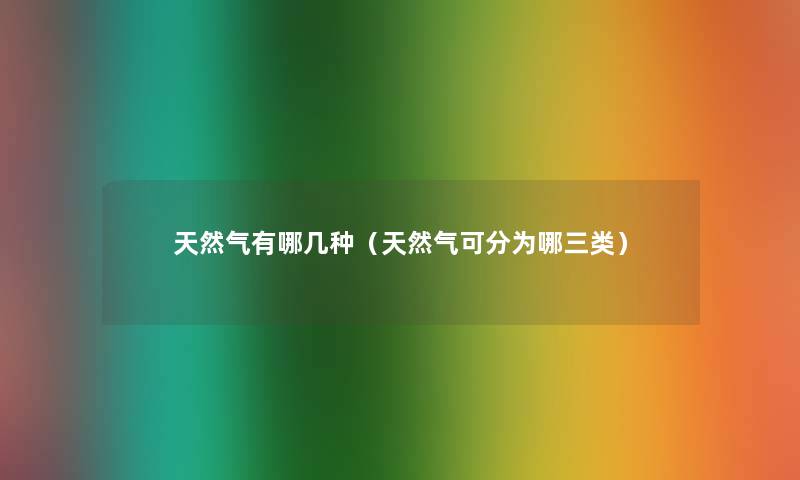 天然气有哪几种(天然气可分为哪三类) 天然气有哪几种(天然气可分为哪三类)