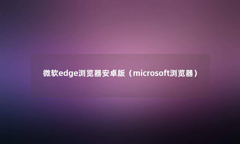 微软edge浏览器安卓版（microsoft浏览器）