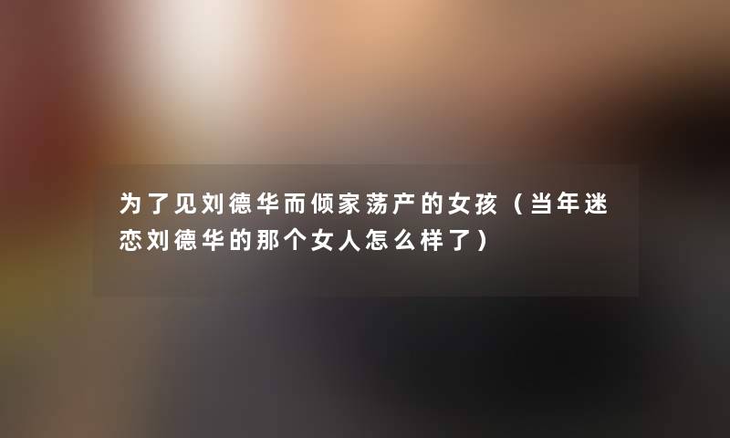 为了见刘德华而倾家荡产的女孩（当年迷恋刘德华的那个女人怎么样了）
