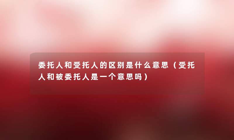 委托人和受托人的区别是什么意思(受托人和被委托人是一个意思吗) 委托人和受托人的区别是什么意思(受托人和被委托人是一个意思吗)