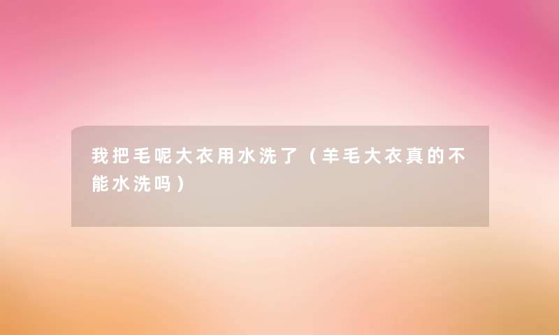 我把毛呢大衣用水洗了(羊毛大衣真的不能水洗吗) 我把毛呢大衣用水洗了(羊毛大衣真的不能水洗吗)