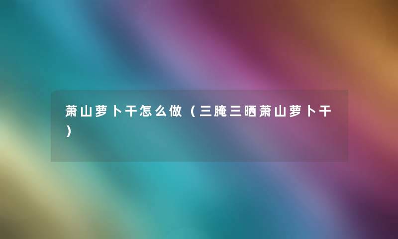萧山萝卜干怎么做（三腌三晒萧山萝卜干）