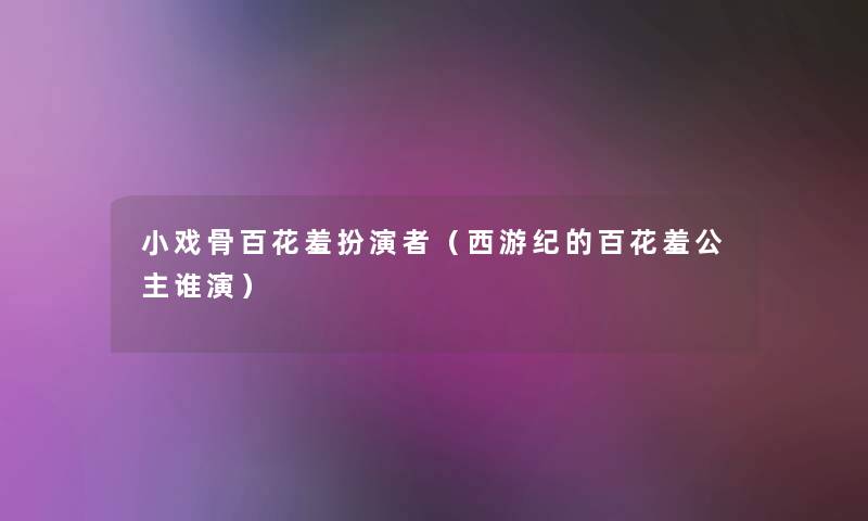 小戏骨百花羞扮演者(西游纪的百花羞公主谁演) 小戏骨百花羞扮演者(西游纪的百花羞公主谁演)