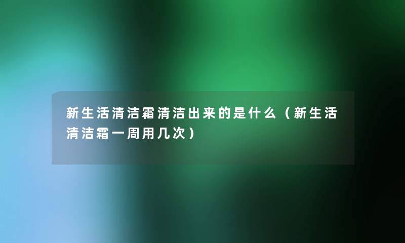 新生活清洁霜清洁出来的是什么(新生活清洁霜一周用几次) 新生活清洁霜清洁出来的是什么(新生活清洁霜一周用几次)