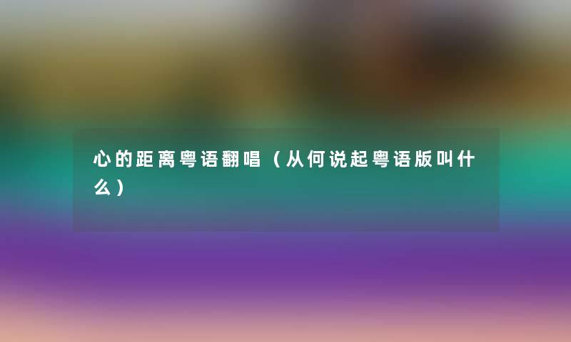 心的距离粤语翻唱(从何说起粤语版叫什么) 心的距离粤语翻唱(从何说起粤语版叫什么)