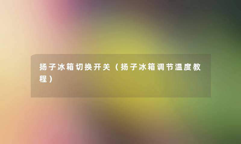 扬子冰箱切换开关（扬子冰箱调节温度教程）