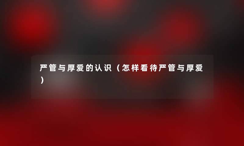 严管与厚爱的认识(怎样看待严管与厚爱) 严管与厚爱的认识(怎样看待严管与厚爱)