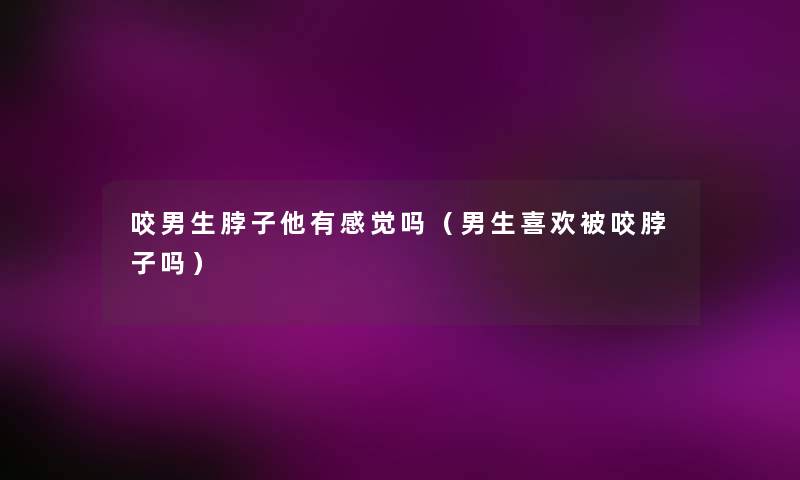 咬男生脖子他有感觉吗(男生喜欢被咬脖子吗) 咬男生脖子他有感觉吗(男生喜欢被咬脖子吗)