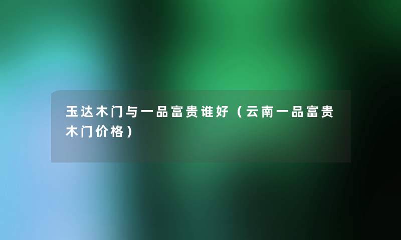 玉达木门与一品富贵谁好(云南一品富贵木门价格) 玉达木门与一品富贵谁好(云南一品富贵木门价格)