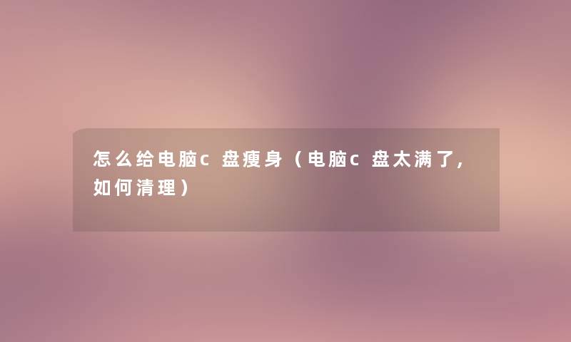 怎么给电脑c盘瘦身（电脑c盘太满了,如何清理）