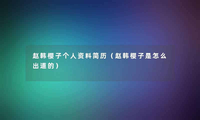 赵韩樱子个人资料简历(赵韩樱子是怎么出道的) 赵韩樱子个人资料简历(赵韩樱子是怎么出道的)