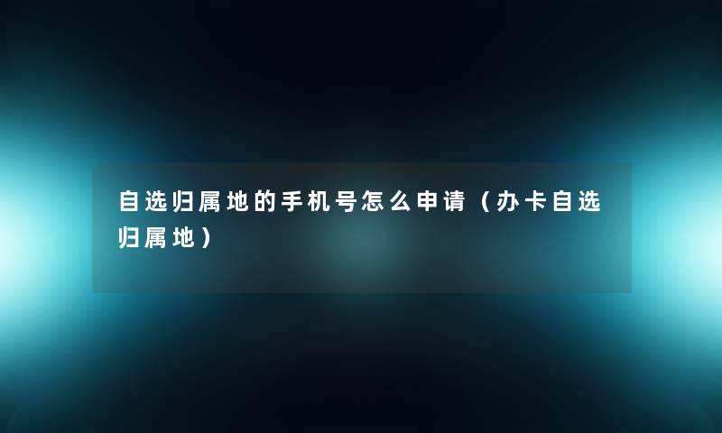 自选归属地的手机号怎么申请(办卡自选归属地) 自选归属地的手机号怎么申请(办卡自选归属地)