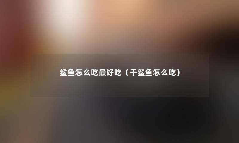 鲨鱼怎么吃好吃(干鲨鱼怎么吃) 鲨鱼怎么吃好吃(干鲨鱼怎么吃)