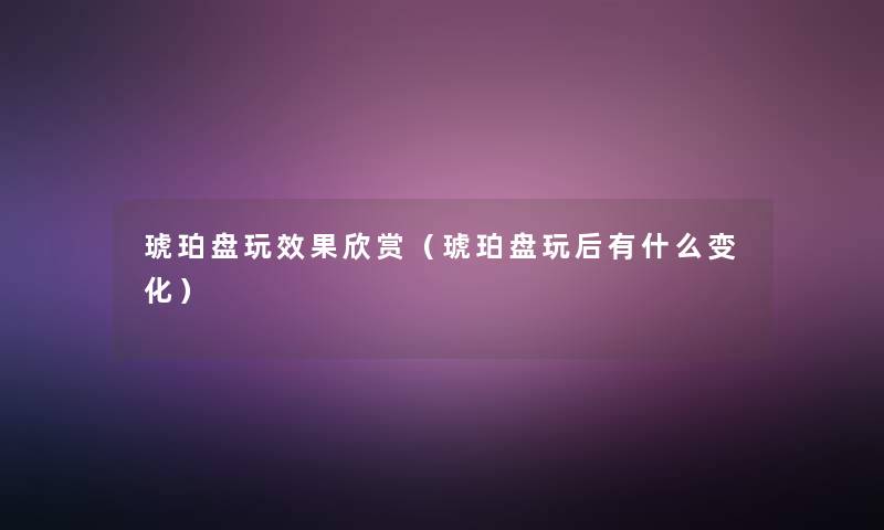 琥珀盘玩效果欣赏(琥珀盘玩后有什么变化) 琥珀盘玩效果欣赏(琥珀盘玩后有什么变化)