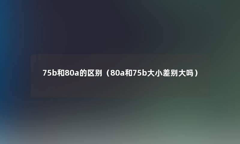 75b和80a的区别(80a和75b大小差别大吗) 75b和80a的区别(80a和75b大小差别大吗)