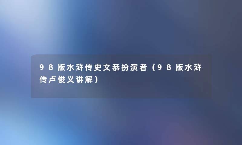 98版水浒传史文恭扮演者(98版水浒传卢俊义讲解) 98版水浒传史文恭扮演者(98版水浒传卢俊义讲解)