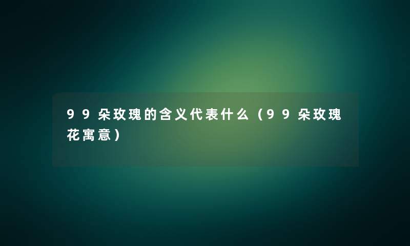 99朵玫瑰的含义代表什么(99朵玫瑰花寓意) 99朵玫瑰的含义代表什么(99朵玫瑰花寓意)