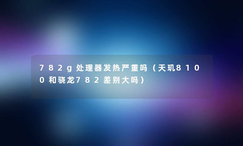 782g处理器发热严重吗(天玑8100和骁龙782差别大吗) 782g处理器发热严重吗(天玑8100和骁龙782差别大吗)