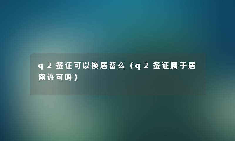 q2签证可以换居留么(q2签证属于居留许可吗) q2签证可以换居留么(q2签证属于居留许可吗)