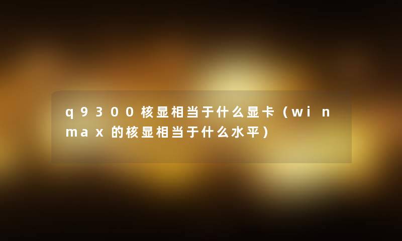 q9300核显相当于什么显卡(winmax的核显相当于什么水平) q9300核显相当于什么显卡(winmax的核显相当于什么水平)