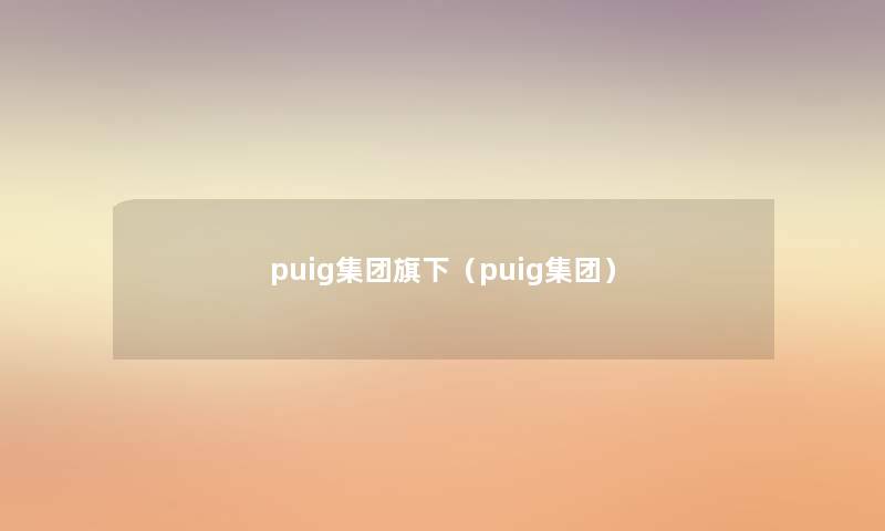 puig集团旗下(puig集团) puig集团旗下(puig集团)