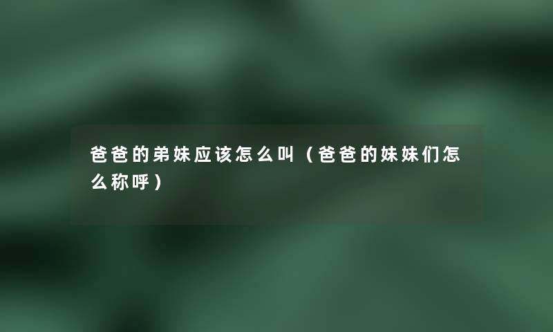 爸爸的弟妹应该怎么叫(爸爸的妹妹们怎么称呼) 爸爸的弟妹应该怎么叫(爸爸的妹妹们怎么称呼)
