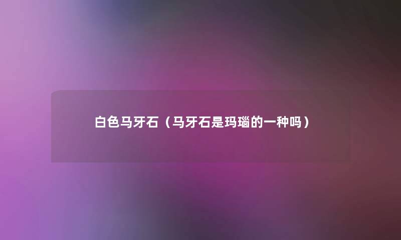 白色马牙石(马牙石是玛瑙的一种吗) 白色马牙石(马牙石是玛瑙的一种吗)