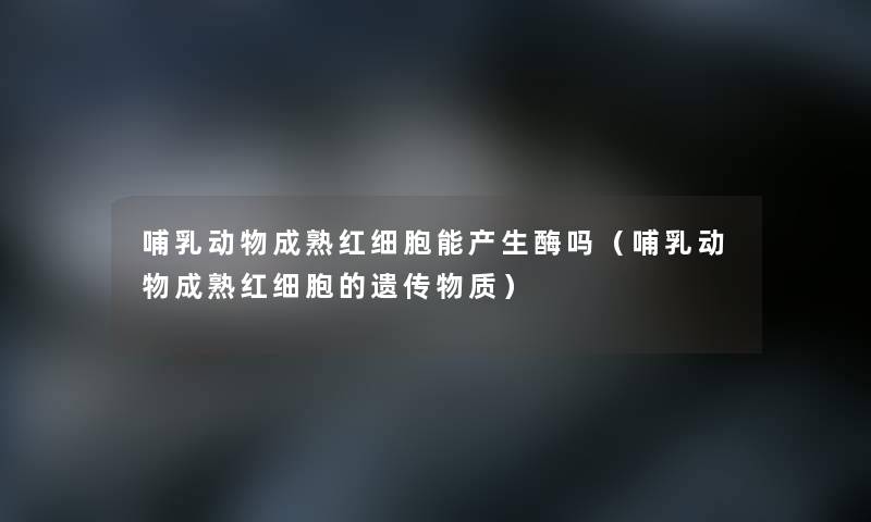 哺乳动物成熟红细胞能产生酶吗（哺乳动物成熟红细胞的遗传物质）