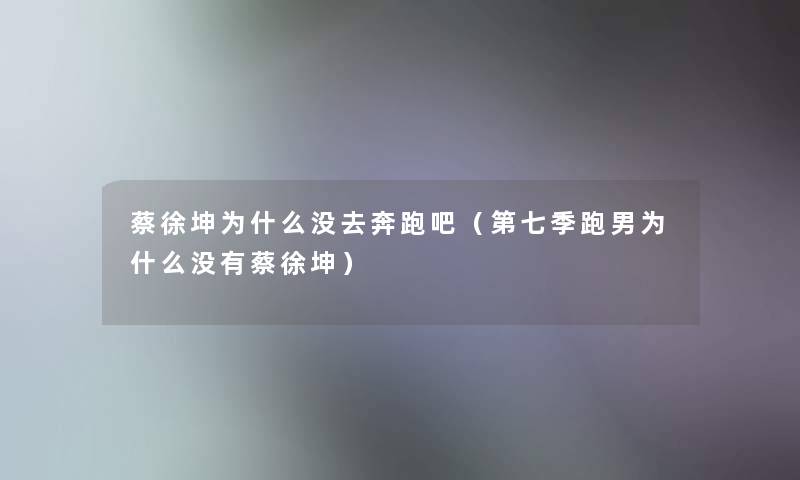 蔡徐坤为什么没去奔跑吧（第七季跑男为什么没有蔡徐坤）