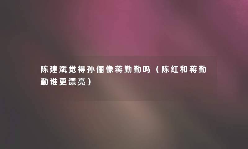 陈建斌觉得孙俪像蒋勤勤吗(陈红和蒋勤勤谁更漂亮) 陈建斌觉得孙俪像蒋勤勤吗(陈红和蒋勤勤谁更漂亮)