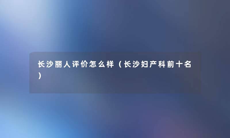 长沙丽人评价怎么样(长沙妇产科前十名) 长沙丽人评价怎么样(长沙妇产科前十名)