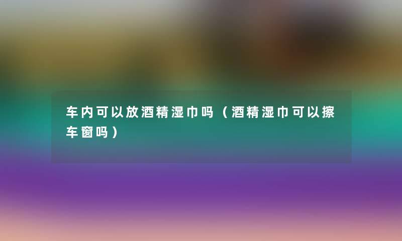车内可以放酒精湿巾吗(酒精湿巾可以擦车窗吗) 车内可以放酒精湿巾吗(酒精湿巾可以擦车窗吗)
