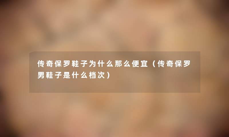 传奇保罗鞋子为什么便宜(传奇保罗男鞋子是什么档次) 传奇保罗鞋子为什么便宜(传奇保罗男鞋子是什么档次)