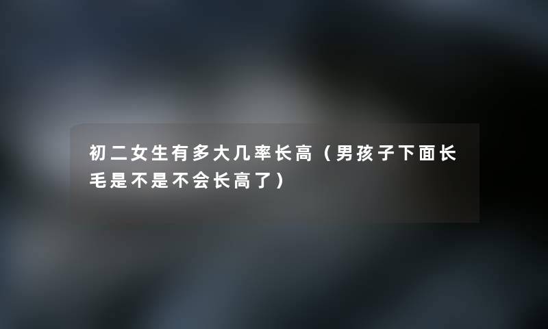 初二女生有多大几率长高(男孩子下面长毛是不是不会长高了) 初二女生有多大几率长高(男孩子下面长毛是不是不会长高了)