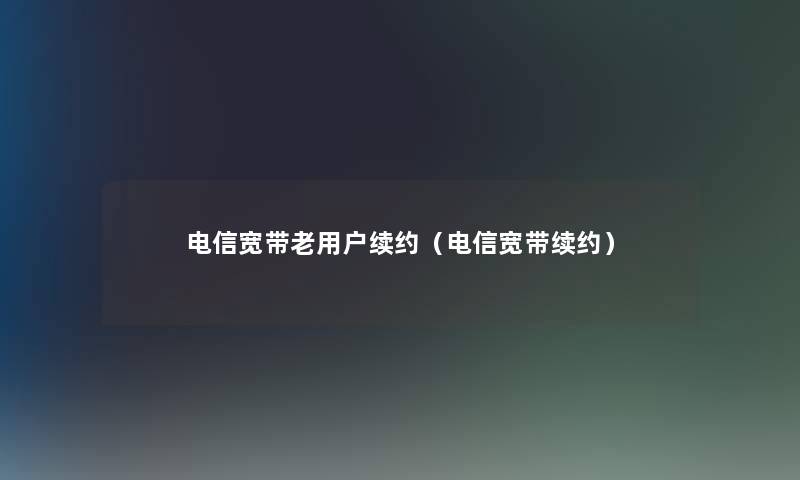 电信宽带老用户续约(电信宽带续约) 电信宽带老用户续约(电信宽带续约)