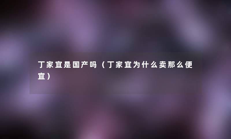 丁家宜是国产吗(丁家宜为什么卖便宜) 丁家宜是国产吗(丁家宜为什么卖便宜)