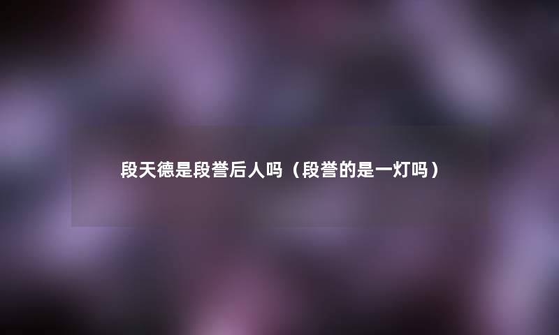 段天德是段誉后人吗(段誉的是一灯吗) 段天德是段誉后人吗(段誉的是一灯吗)