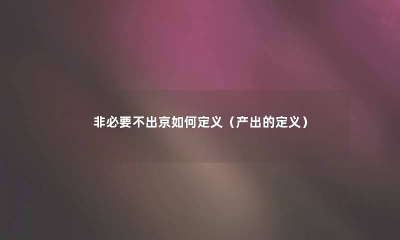 非必要不出京如何定义(产出的定义) 非必要不出京如何定义(产出的定义)