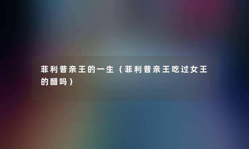 菲利普亲王的一生(菲利普亲王吃过女王的醋吗) 菲利普亲王的一生(菲利普亲王吃过女王的醋吗)