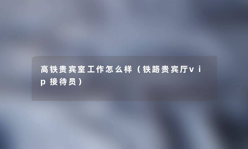 高铁贵宾室工作怎么样(铁路贵宾厅vip接待员) 高铁贵宾室工作怎么样(铁路贵宾厅vip接待员)