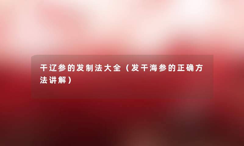 干辽参的发制法大全(发干海参的正确方法讲解) 干辽参的发制法大全(发干海参的正确方法讲解)