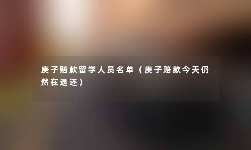 庚子赔款留学人员名单(庚子赔款今天仍然在退还) 庚子赔款留学人员名单(庚子赔款今天仍然在退还)