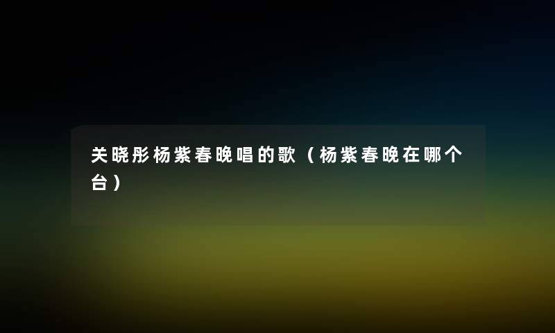 关晓彤杨紫春晚唱的歌（杨紫春晚在哪个台）