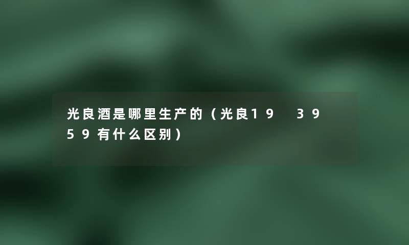 光良酒是哪里生产的（光良19 39 59有什么区别）