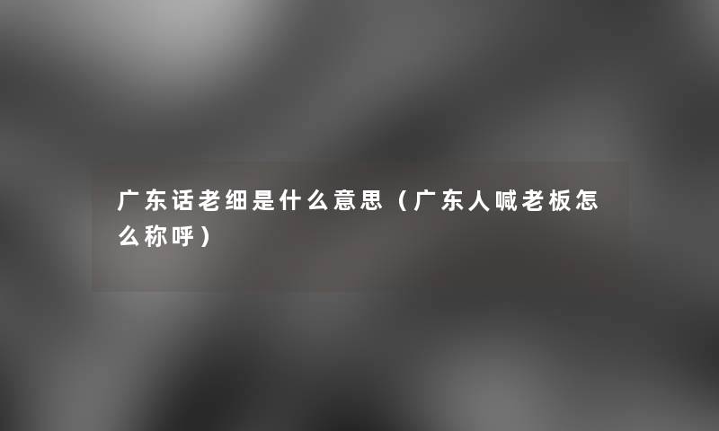 广东话老细是什么意思(广东人喊老板怎么称呼) 广东话老细是什么意思(广东人喊老板怎么称呼)