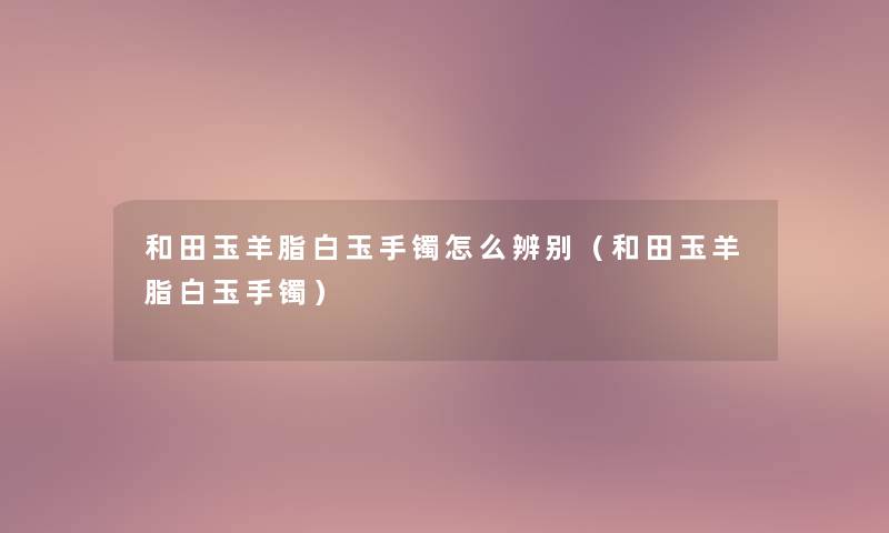 和田玉羊脂白玉手镯怎么辨别(和田玉羊脂白玉手镯) 和田玉羊脂白玉手镯怎么辨别(和田玉羊脂白玉手镯)