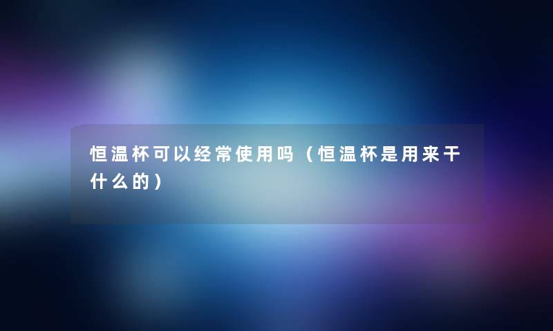 恒温杯可以经常使用吗(恒温杯是用来干什么的) 恒温杯可以经常使用吗(恒温杯是用来干什么的)